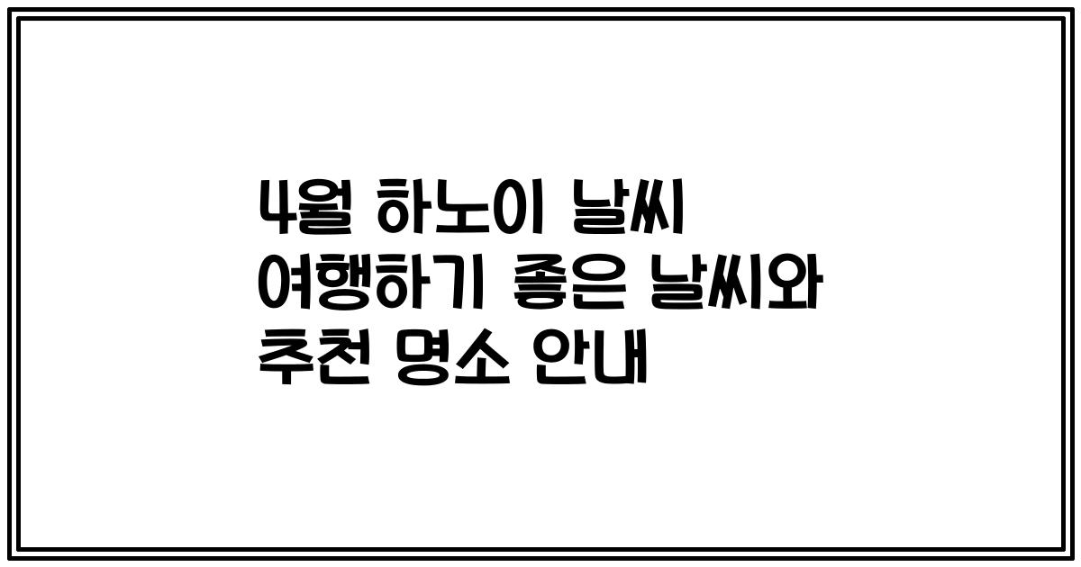 4월 하노이 날씨 여행하기 좋은 날씨와 추천 명소 안내